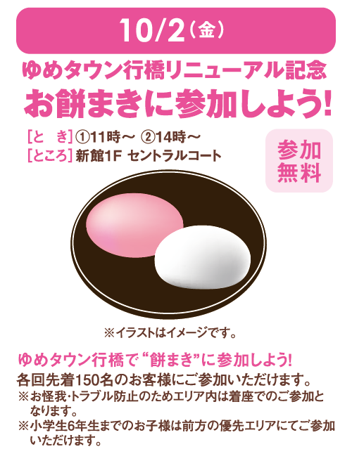 10月2日(金曜日)ゆめタウン行橋リニューアル記念 お餅まきに参加しよう！ [とき]①11時～ ②14時～[ところ]新館1F セントラルコート [参加無料] ゆめタウン行橋で“餅まき”に参加しよう！各回先着150名のお客様にご参加いただけます。※お怪我・トラブル防止のためエリア内は着座でのご参加となります。※小学生6年生までのお子様は前方の優先エリアにてご参加いただけます。