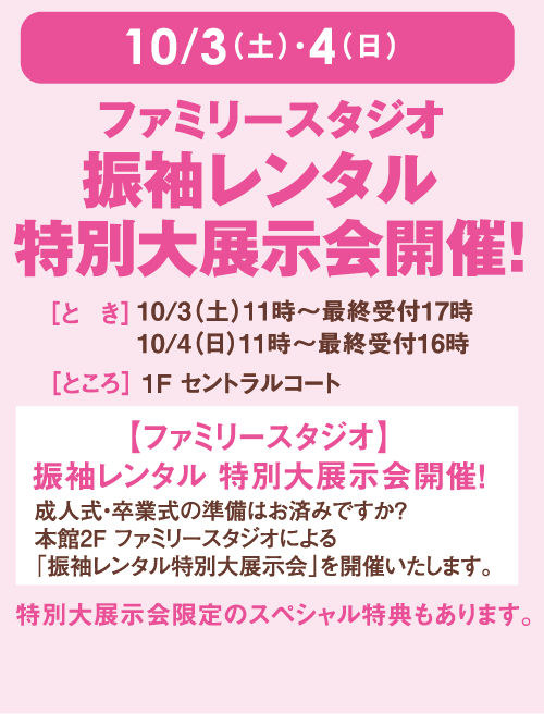10月3日(土曜日)・4日(日曜日)ファミリースタジオ 振袖レンタル 特別大展示会開催！ [とき]10月3日(土曜日)11時～最終受付17時 4日(日曜日)11時～最終受付16時 [ところ] 1F セントラルコート 【ファミリースタジオ】振袖レンタル 特別大展示会開催！ 成人式・卒業式の準備はお済みですか？本館2F ファミリースタジオによる「振袖レンタル特別大展示会」を開催いたします。 特別大展示会限定のスペシャル特典もあります。