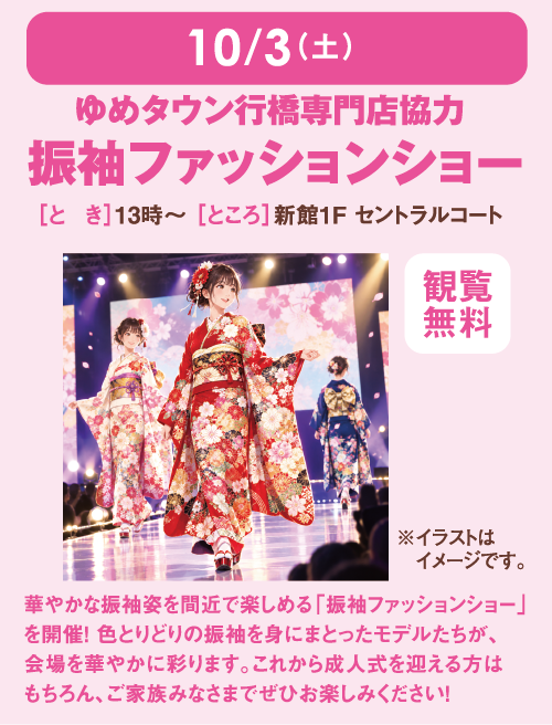 10月3日(土曜日) ゆめタウン行橋専門店協力 振袖ファッションショー [とき]13時～ [ところ]新館1F セントラルコート [観覧無料] 華やかな振袖姿を間近で楽しめる「振袖ファッションショー」を開催！ 色とりどりの振袖を身にまとったモデルたちが、会場を華やかに彩ります。これから成人式を迎える方はもちろん、ご家族みなさまでぜひお楽しみください！