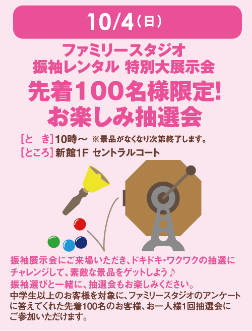 10月4日(日曜日) ファミリースタジオ振袖レンタル 特別大展示会 先着100名様限定！お楽しみ抽選会 [とき]10時～ ※景品がなくなり次第終了します。[ところ]新館1F セントラルコート 振袖展示会にご来場いただき、ドキドキ・ワクワクの抽選にチャレンジして、素敵な景品をゲットしよう♪振袖選びと一緒に、抽選会もお楽しみください。 中学生以上のお客様を対象に、ファミリースタジオのアンケートに答えてくれた先着100名のお客様、お一人様1回抽選会にご参加いただけます。