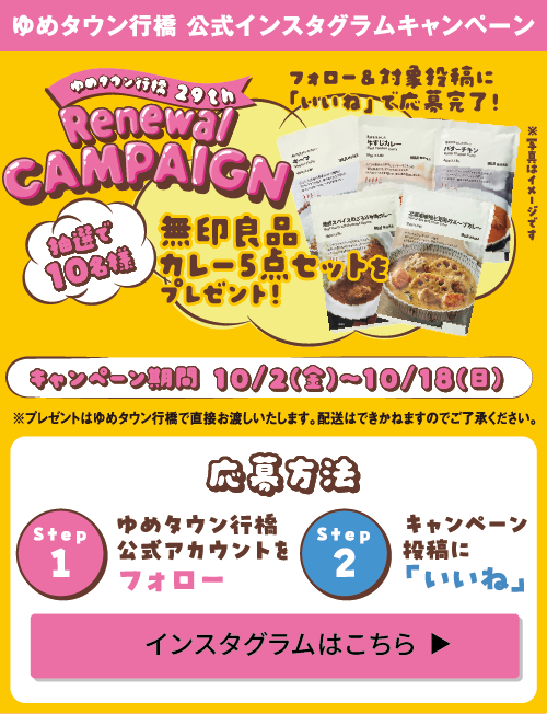 ゆめタウン行橋 公式インスタグラムキャンペーン ゆめタウン行橋29th リニューアルキャンペーン フォロー&対象投稿に「いいね」で応募完了! 抽選で10名様に無印良品カレー5点セットをプレゼント! [キャンペーン期間]10月2日(金曜日)～10月18日(日曜日) ※プレゼントはゆめタウン行橋で直接お渡しいたします。配送はできかねますのでご了承ください。 [応募方法]step1:ゆめタウン行橋公式アカウントをフォロー step2:キャンペーン投稿に「いいね」