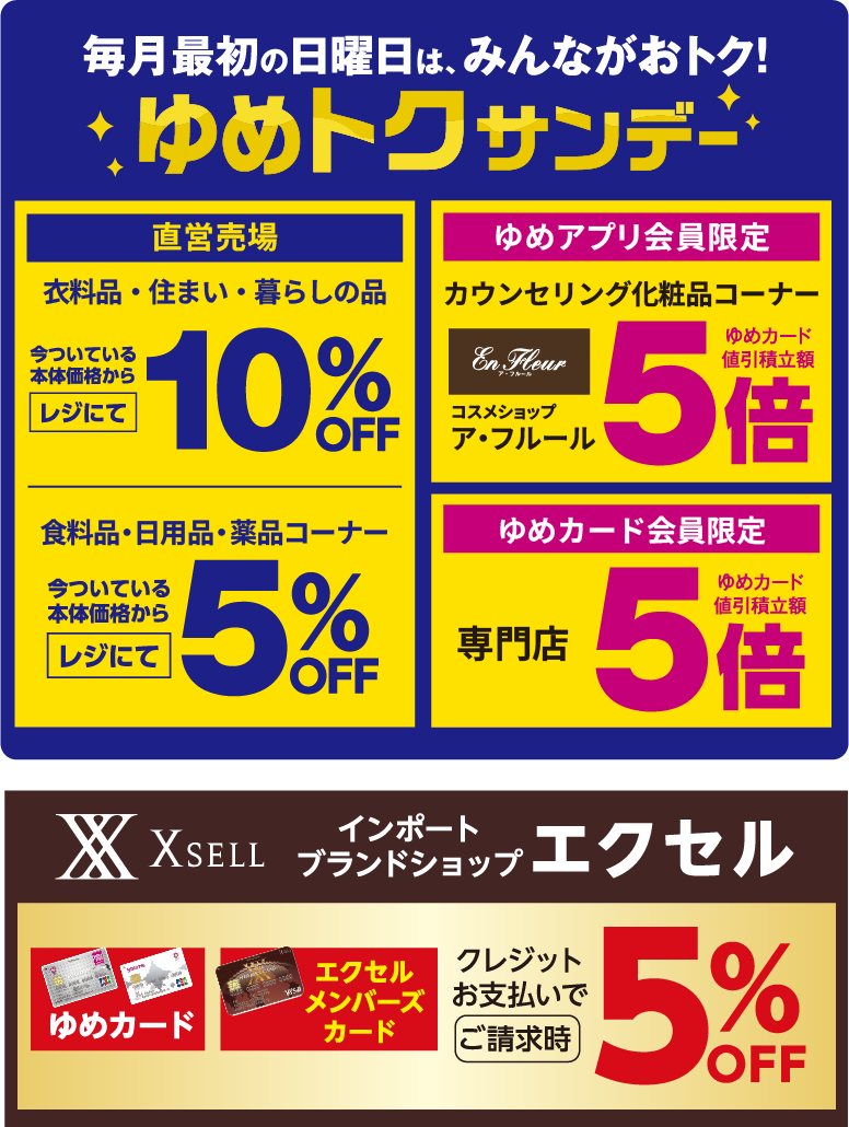 毎月最初の日曜日は、みんながおトク!ゆめトクサンデー [直営売場]衣料品・住まい・暮らしの品今ついている本体価格からレジにて10%OFF 食料品・日用品・薬品コーナー今ついている本体価格からレジにて5%OFF [ゆめアプリ会員限定]カウンセリング化粧品コーナー コスメショップア・フルールゆめカード値引積立額5倍 [ゆめカード会員限定]専門店ゆめカード値引積立額5倍 [インポートブランドショップ エクセル]ゆめカード エクセルメンバーズカード クレジットお支払いでご請求時5%OFF