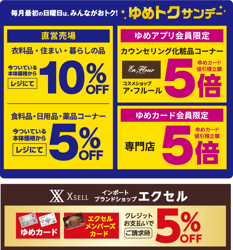 毎月最初の日曜日は、みんながおトク!ゆめトクサンデー [直営売場]衣料品・住まい・暮らしの品今ついている本体価格からレジにて10%OFF 食料品・日用品・薬品コーナー今ついている本体価格からレジにて5%OFF [ゆめアプリ会員限定]カウンセリング化粧品コーナー コスメショップア・フルールゆめカード値引積立額5倍 [ゆめカード会員限定]専門店ゆめカード値引積立額5倍 [インポートブランドショップ エクセル]ゆめカード エクセルメンバーズカード クレジットお支払いでご請求時5%OFF