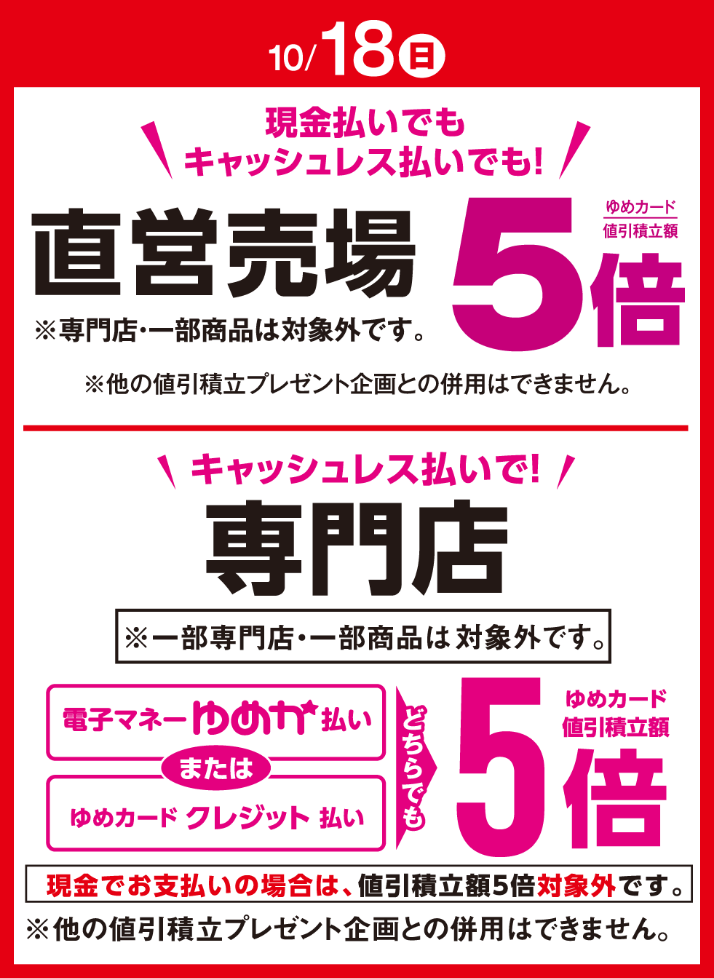 〈10月18日(日曜日)〉現金払いでもキャッシュレス払いでも!直営売場ゆめカード値引積立額5倍※専門店・一部商品は対象外です。※他の値引積立プレゼント企画との併用はできません。 キャッシュレス払いで!専門店 電子マネーゆめか払いまたはゆめカードクレジット払い どちらでもゆめカード値引積立額5倍※一部専門店・一部商品は対象外です。現金でお支払いの場合は、値引積立額5倍対象外です。※他の値引積立プレゼント企画との併用はできません。