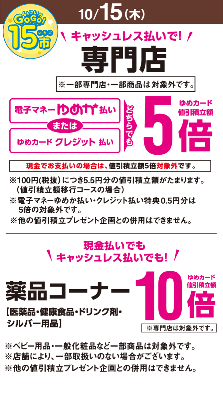 〈10月15日(木曜日)〉いけいけ!いちご市 キャッシュレス払いで!専門店※一部専門店・一部商品は除きます。 電子マネーゆめか払いまたはゆめカードクレジット払い どちらでもゆめカード値引積立額5倍※現金でお支払いの場合は、値引積立額5倍対象外です。 ※100円(税抜)につき0.5円分の値引積立額がたまります。(値引積立額移行コースの場合)※電子マネーゆめか払い・クレジット払い特典0.5円分は5倍の対象外です。※他の値引積立プレゼント企画との併用はできません。 現金払いでもキャッシュレス払いでも! 薬品コーナー【医薬品・健康食品・ドリンク剤・シルバー用品】ゆめカード値引積立額10倍※専門店は対象外です。※ベビー用品・一般化粧品など一部商品は対象外です。※店舗により、一部取扱いのない場合がございます。※他の値引積立プレゼント企画との併用はできません。