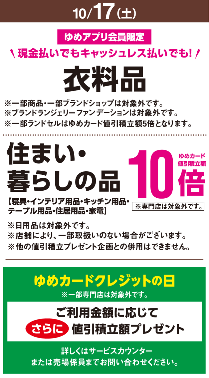 〈10月17日(土曜日)〉ゆめアプリ会員限定 現金払いでもキャッシュレス払いでも! 衣料品※一部商品・一部ブランドショップは対象外です。※ブランドランジェリーファンデーションは対象外です。※一部ランドセルはゆめカード値引積立額5倍となります。 住まい・暮らしの品【寝具・インテリア用品・キッチン用品・テーブル用品・住居用品・家電】※日用品は対象外です。※店舗により、一部取扱いのない場合がございます。※専門店は対象外です。※他の値引積立プレゼント企画との併用はできません。ゆめカード値引積立額10倍 ゆめカードクレジットの日※一部専門店は対象外です。ご利用金額に応じてさらに値引積立額プレゼント 詳しくはサービスカウンターまたは売場係員までお問い合わせください。