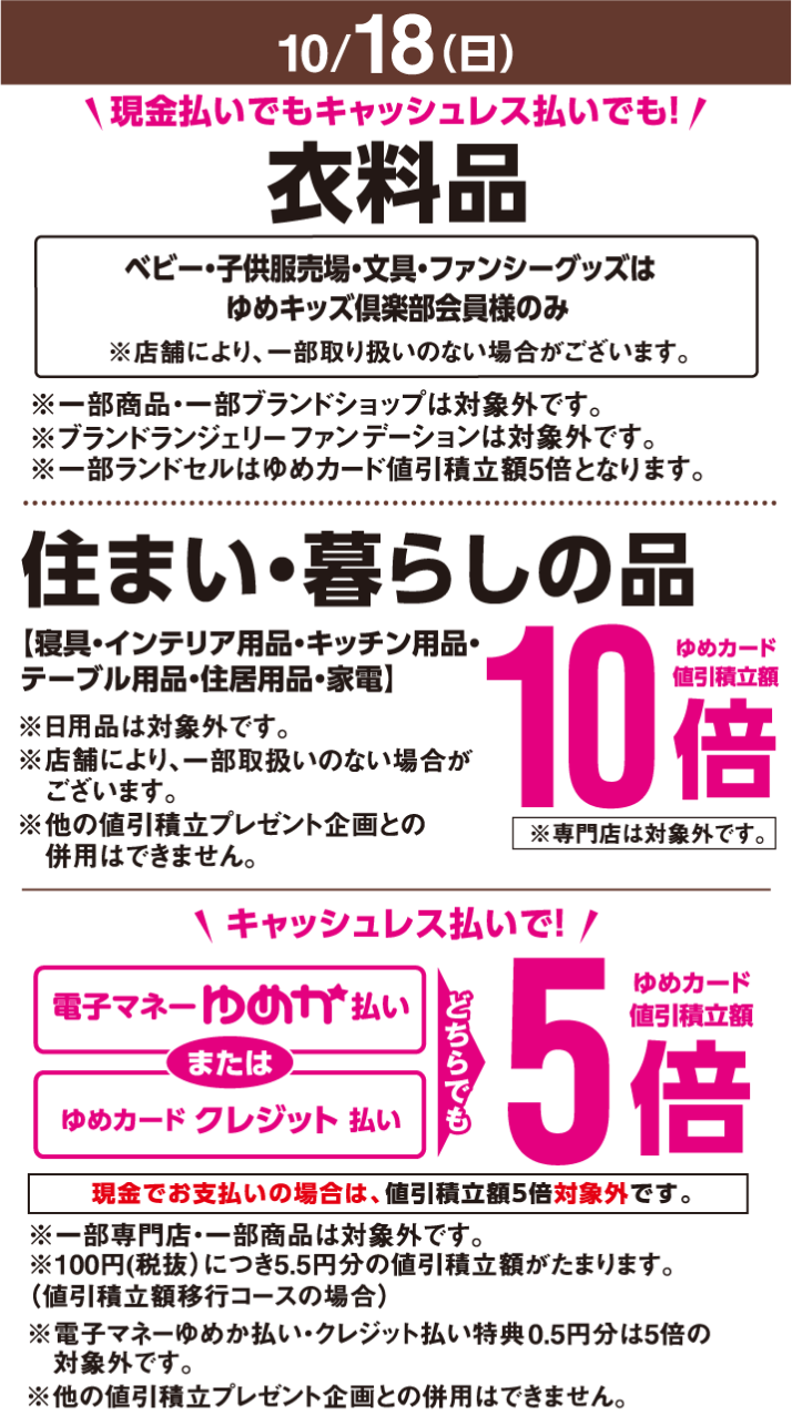 〈10月18日(日曜日)〉現金払いでもキャッシュレス払いでも!衣料品ベビー・子供服売場・文具・ファンシーグッズはゆめキッズ倶楽部会員様のみ※店舗により、一部取り扱いのない場合がございます。※一部商品・一部ブランドショップは対象外です。※ブランドランジェリーファンデーションは対象外です。※一部ランドセルはゆめカード値引積立額5倍となります。 住まい・暮らしの品【寝具・インテリア用品・キッチン用品・テーブル用品・住居用品・家電】※日用品は対象外です。※店舗により、一部取扱いのない場合がございます。ゆめカード値引積立額10倍※専門店は対象外です。※他の値引積立プレゼント企画との併用はできません。 キャッシュレス払いで!電子マネーゆめか払いまたはゆめカードクレジット払い どちらでもゆめカード値引積立額5倍※一部専門店・一部商品は対象外です。現金でお支払いの場合は、値引積立額5倍対象外です。※100円(税抜)につき5.5円分の値引積立額がたまります。(値引積立額移行コースの場合)※電子マネーゆめか払い・クレジット払い特典0.5円分は5倍の対象外です。※他の値引積立プレゼント企画との併用はできません。
