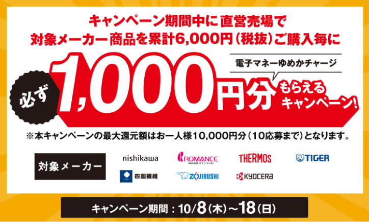 キャンペーン期間中に直営売場で対象メーカーを累計6,000円(税抜)ご購入毎に必ず電子マネーゆめかチャージ1,000円分もらえるキャンペーン！※本キャンペーンの最大還元額はお一人様10,000円分(10応募まで)となります。[対象メーカー]西川株式会社・株式会社ロマンス小杉・サーモス・タイガー・四国繊維・象印マホービン・京セラ株式会社 [キャンペーン期間]10月8日(木曜日)～18日(日曜日)