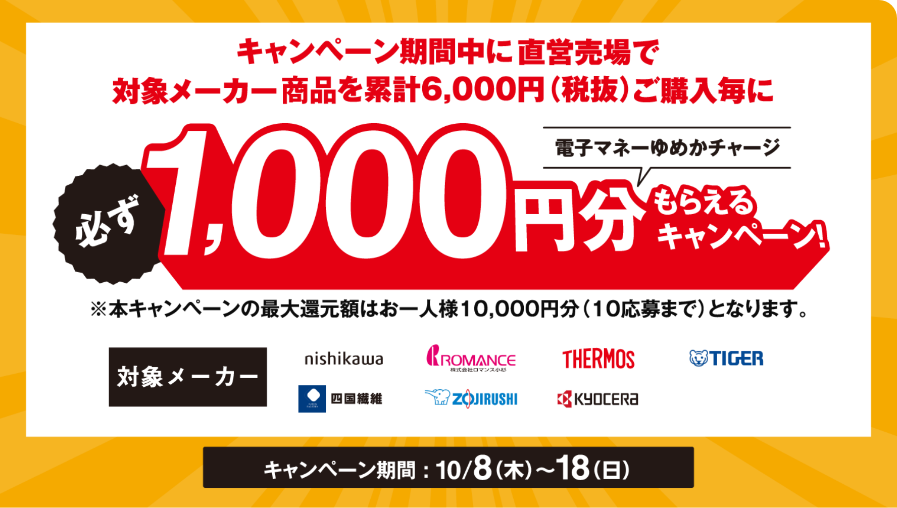 キャンペーン期間中に直営売場で対象メーカーを累計6,000円(税抜)ご購入毎に必ず電子マネーゆめかチャージ1,000円分もらえるキャンペーン！※本キャンペーンの最大還元額はお一人様10,000円分(10応募まで)となります。[対象メーカー]西川株式会社・株式会社ロマンス小杉・サーモス・タイガー・四国繊維・象印マホービン・京セラ株式会社 [キャンペーン期間]10月8日(木曜日)～18日(日曜日)