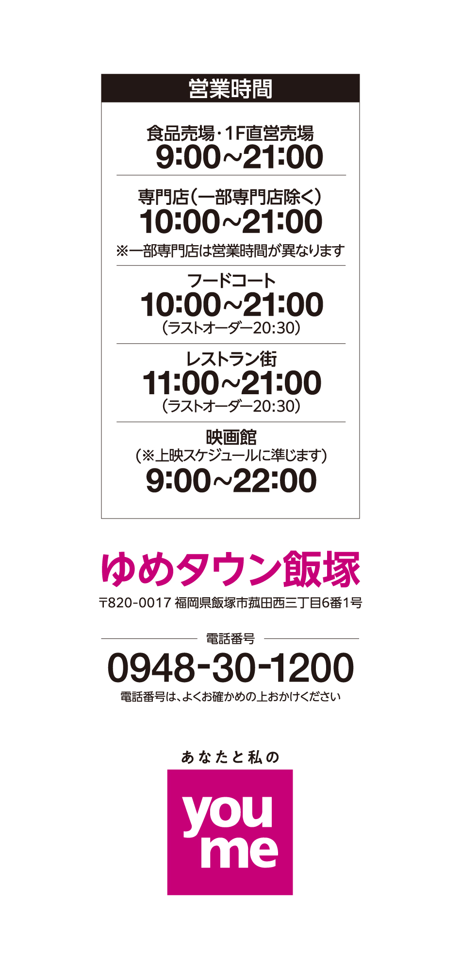 営業時間 1階直営売場 9:00~21:00 2階直営売場 10:00~21:00 専門店(一部専門店除く) 10:00~21:00※一部専門店は営業時間が異なります フードコート 10:00~21:00(ラストオーダー20:30) レストラン街 11:00~21:00(ラストオーダー20:30) 映画館(※上映スケジュールに準じます) 9:00~22:00 ゆめタウン飯塚 〒820-0017 福岡県飯塚市菰田西三丁目6番1号 電話番号 0948-30-1200 電話番号は、よくお確かめの上おかけください あなたと私のyoume