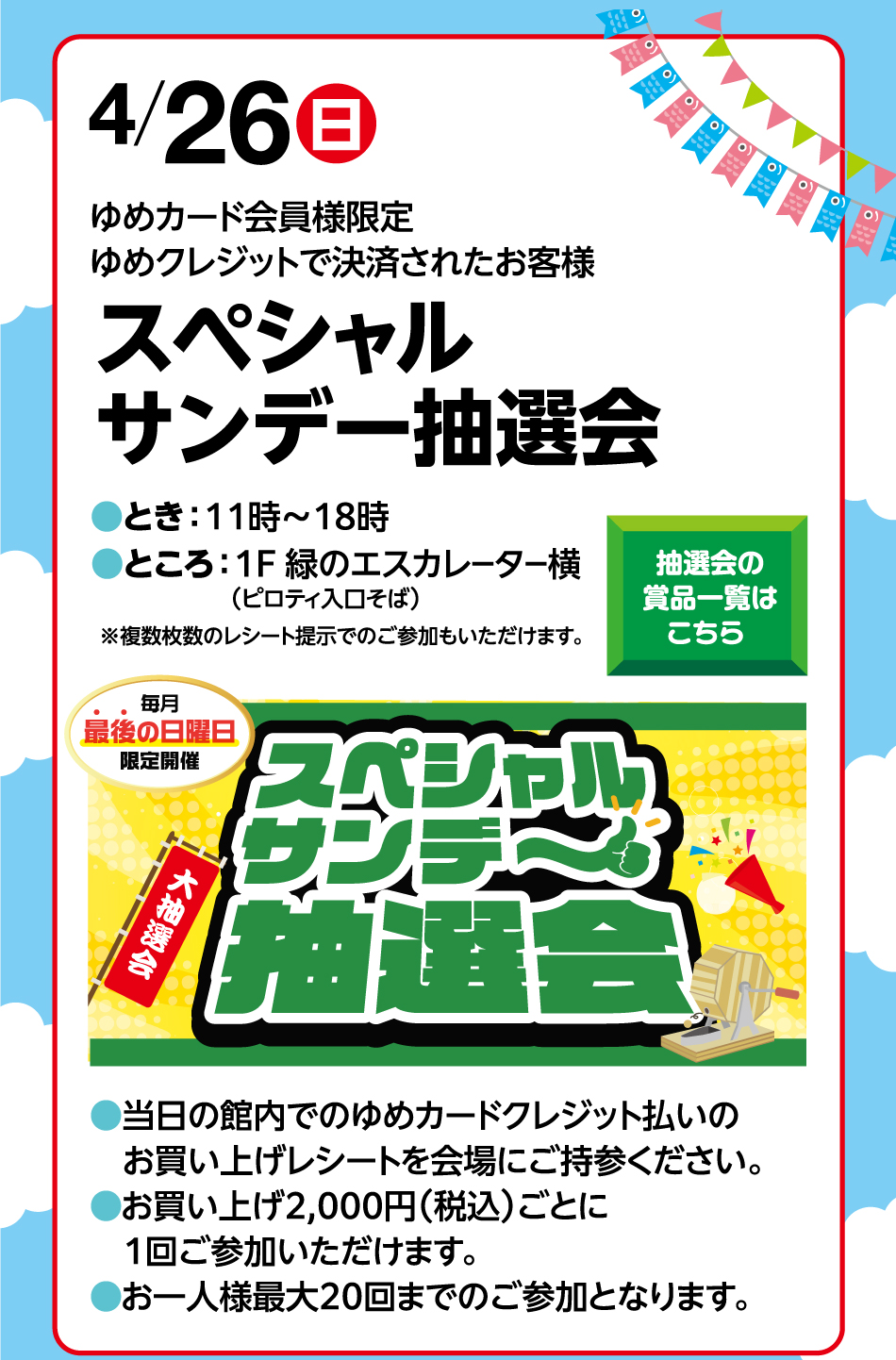 4月26日(日曜日) ゆめカード会員様限定 ゆめクレジットで決済されたお客様 スペシャルサンデー抽選会 ●とき：11時～18時 ●ところ：1F 緑のエスカレーター横(ピロティ入口そば) ※複数枚数のレシート提示でのご参加もいただけます。 抽選会の賞品一覧はこちら 毎月最後の日曜日限定開催 スペシャルサンデー大抽選会 ●当日の館内でのゆめカードクレジット払いのお買い上げレシートを会場にご持参ください。●お買い上げ2,000円(税込)ごとに1回ご参加いただけます。●お一人様最大20回までのご参加となります。