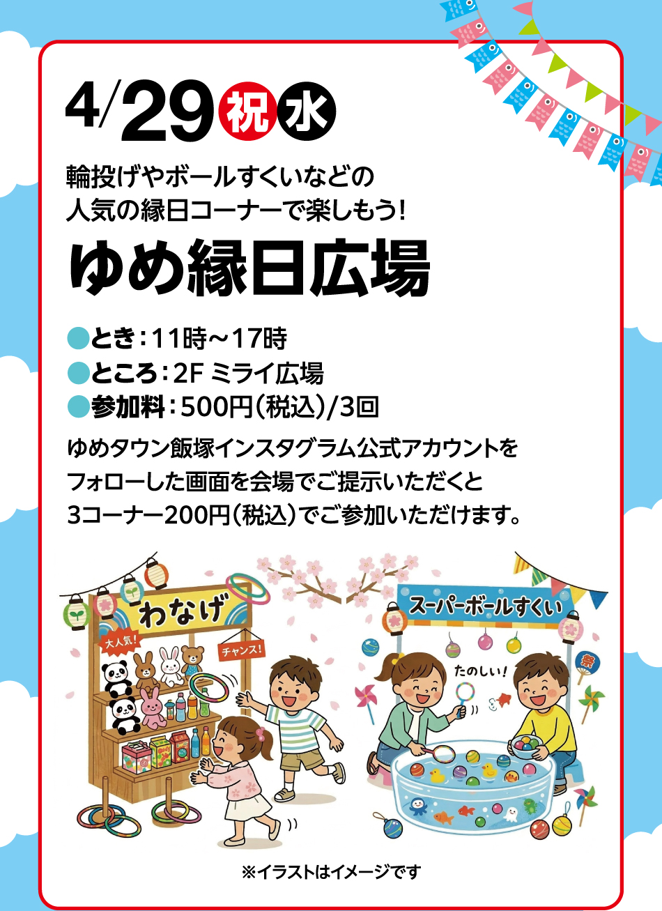 4月29日(祝日・水曜日) 輪投げやボールすくいなどの人気の縁日コーナーで楽しもう！ ●とき：11時～17時 ●ところ：2F ミライ広場 ●参加料：500円(税込)/3回 ゆめタウン飯塚インスタグラム公式アカウントをフォローした画面を会場でご提示いただくと3コーナー200円(税込)でご参加いただけます。