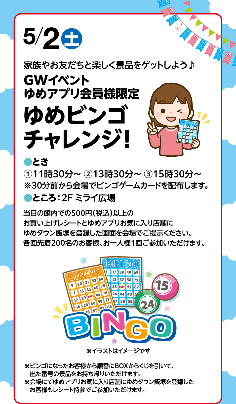 5月2日(土曜日)家族やお友だちと楽しく景品をゲットしよう♪ GWイベントゆめアプリ会員様限定 ゆめビンゴチャレンジ！ ●とき①11時30分～ ②13時30分～ ③15時30分～※30分前から会場でビンゴゲームカードを配布します。●ところ：2F ミライ広場 当日の館内での500円(税込)以上のお買い上げレシートとゆめアプリお気に入り店舗にゆめタウン飯塚を登録した画面を会場でご提示ください。各回先着200名のお客様、お一人様1回ご参加いただけます。※ビンゴになったお客様から順番にBOXからくじを引いて、出た番号の景品をお持ち帰りいただけます。※会場にてゆめアプリお気に入り店舗にゆめタウン飯塚を登録したお客様もレシート持参でご参加いただけます。