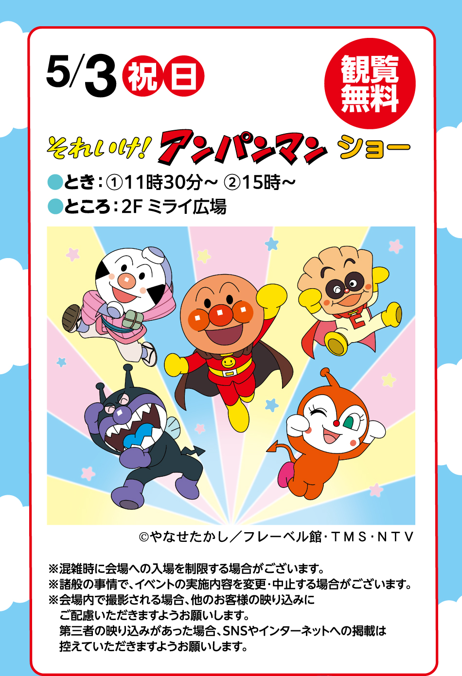 5月3日(祝日・日曜日) それいけ！アンパンマンショー  観覧無料 ●とき：①11時30分～ ②15時～●ところ：2F ミライ広場 ※混雑時に会場への入場を制限する場合がございます。※諸般の事情で、イベントの実施内容を変更・中止する場合がございます。※会場内で撮影される場合、他のお客様の映り込みにご配慮いただきますようお願いします。第三者の映り込みがあった場合、SNSやインターネットへの掲載は控えていただきますようお願いします。