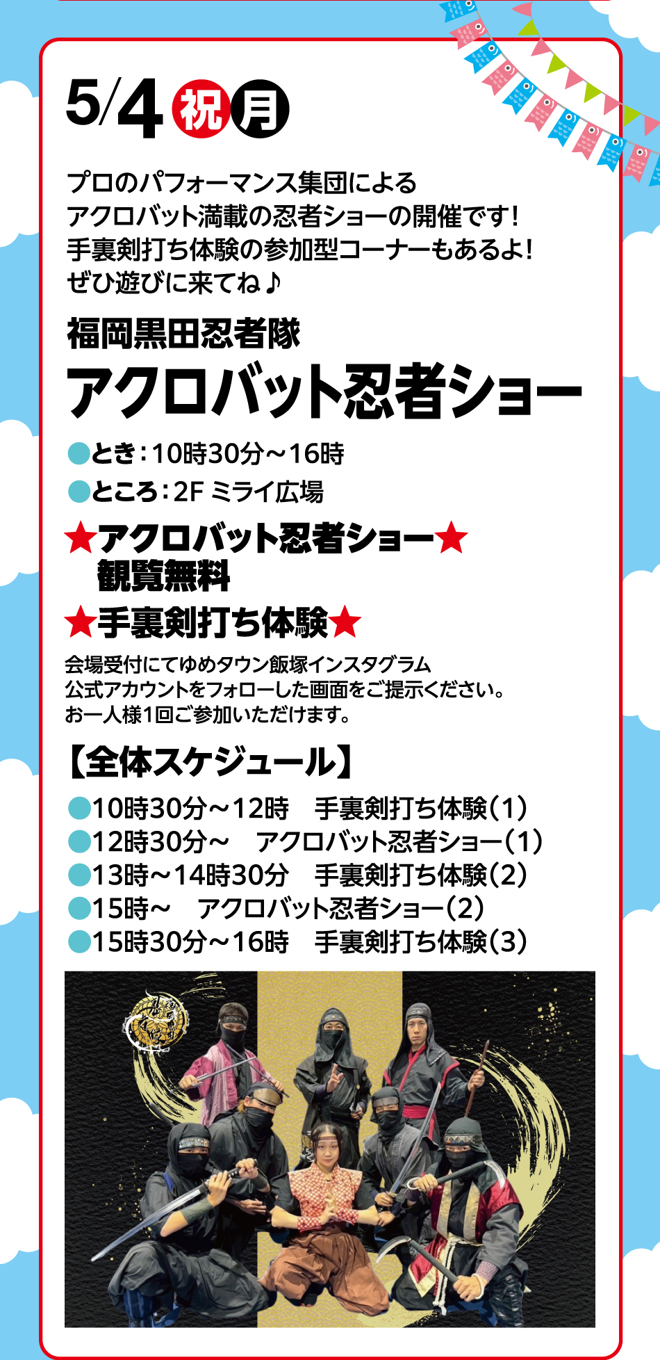 5月4日(祝日・月曜日) プロのパフォーマンス集団によるアクロバット満載の忍者ショーの開催です！手裏剣打ち体験の参加型コーナーもあるよ！ぜひ遊びに来てね♪ 福岡黒田忍者隊 アクロバット忍者ショー ●とき：10時30分～16時●ところ：2F ミライ広場 ★アクロバット忍者ショー★ 観覧無料 ★手裏剣打ち体験★ 会場受付にてゆめタウン飯塚インスタグラム公式アカウントをフォローした画面をご提示ください。お一人様1回ご参加いただけます。 【全体スケジュール】 ●10時30分～12時 手裏剣打ち体験(1)●12時30分～ アクロバット忍者ショー(1)●13時～14時30分 手裏剣打ち体験(2)●15時～ アクロバット忍者ショー(2)●15時30分～16時 手裏剣打ち体験(3)