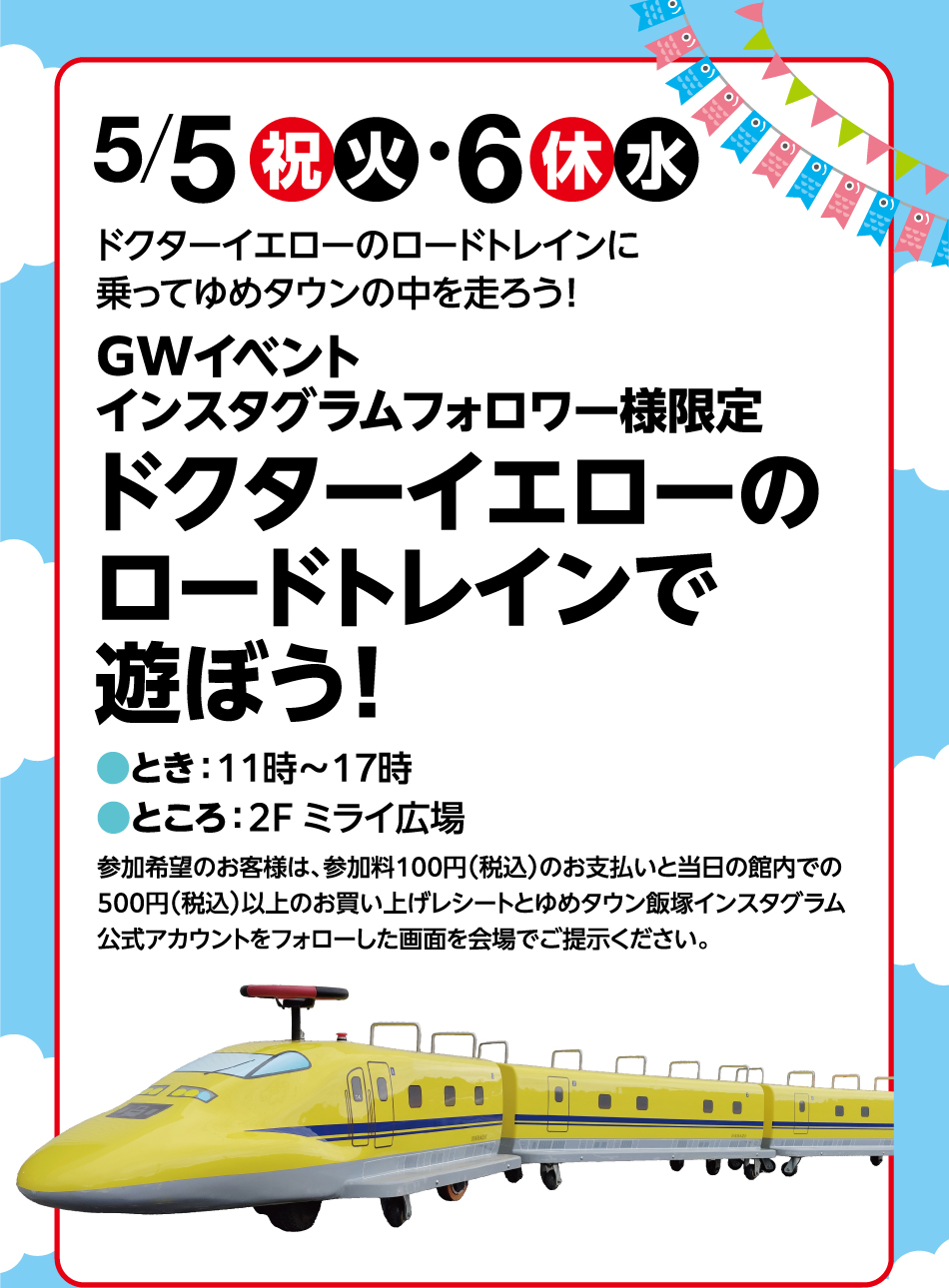 5月5日(祝日・火曜日)・5月6日(祝日・水曜日)ドクターイエローのロードトレインに乗ってゆめタウンの中を走ろう！ GWイベントインスタグラムフォロワー様限定 ドクターイエローのロードトレインで遊ぼう！ ●とき：11時～17時●ところ：2F ミライ広場 参加希望のお客様は、参加料100円(税込)のお支払いと当日の館内での500円(税込)以上のお買い上げレシートとゆめタウン飯塚インスタグラム公式アカウントをフォローした画面を会場でご提示ください。