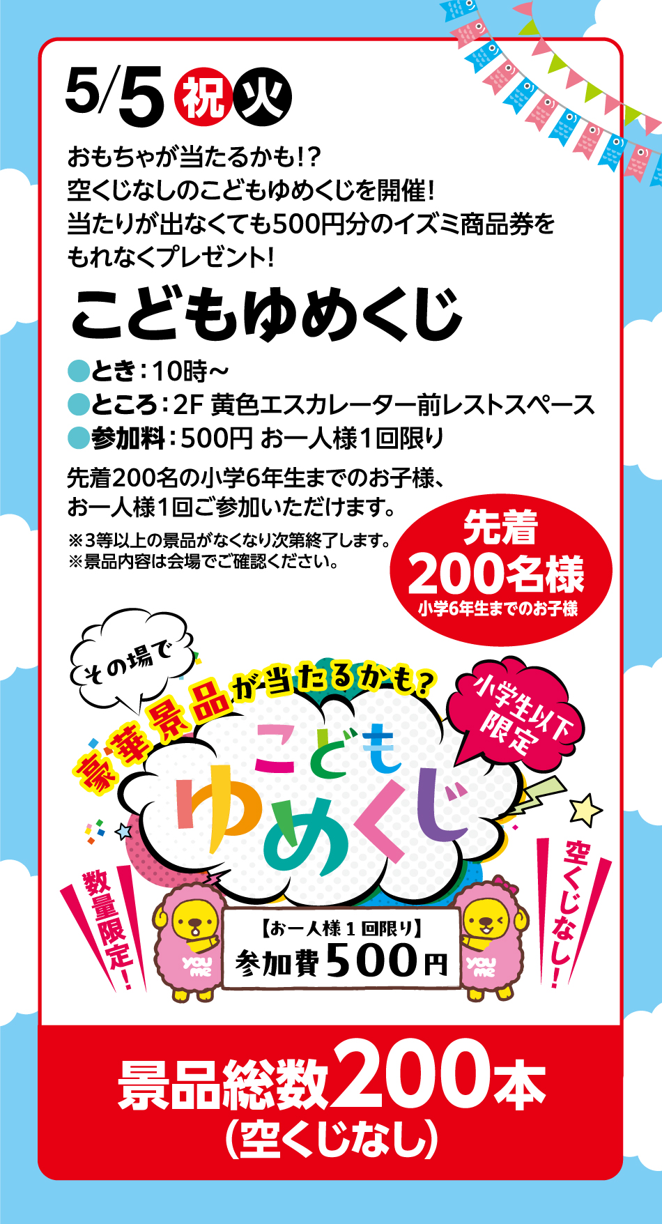 5月5日(祝日・火曜日)おもちゃが当たるかも！？空くじなしのこどもゆめくじを開催！当たりが出なくても500円分のイズミ商品券をもれなくプレゼント！ こどもゆめくじ ●とき：10時〜●ところ：2F 黄色エスカレーター前レストスペース●参加料：500円 お一人様１回限り 先着200名の小学6年生までのお子様、お一人様1回ご参加いただけます。 ※３等以上の景品がなくなり次第終了します。※景品内容は会場でご確認ください。	先着200名様 小学6年生までのお子様 景品総数200本(空くじなし)