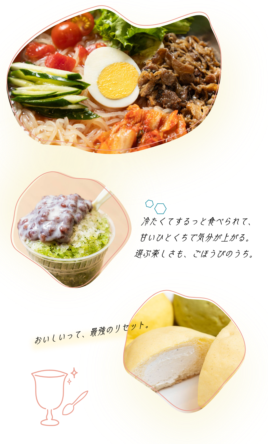 おいしいって、最強のリセット。 冷たくするっと食べられて、甘いひとくちで気分が上がる。選ぶ楽しさも、ごほうびのうち。