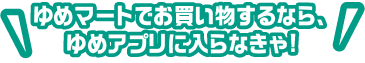 ゆめマートでお買い物するなら、ゆめアプリに入らなきゃ!