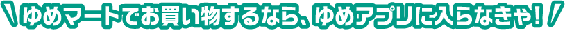 ゆめマートでお買い物するなら、ゆめアプリに入らなきゃ!