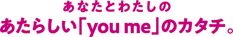 あなたとわたしのあたらしい「you me」のカタチ。