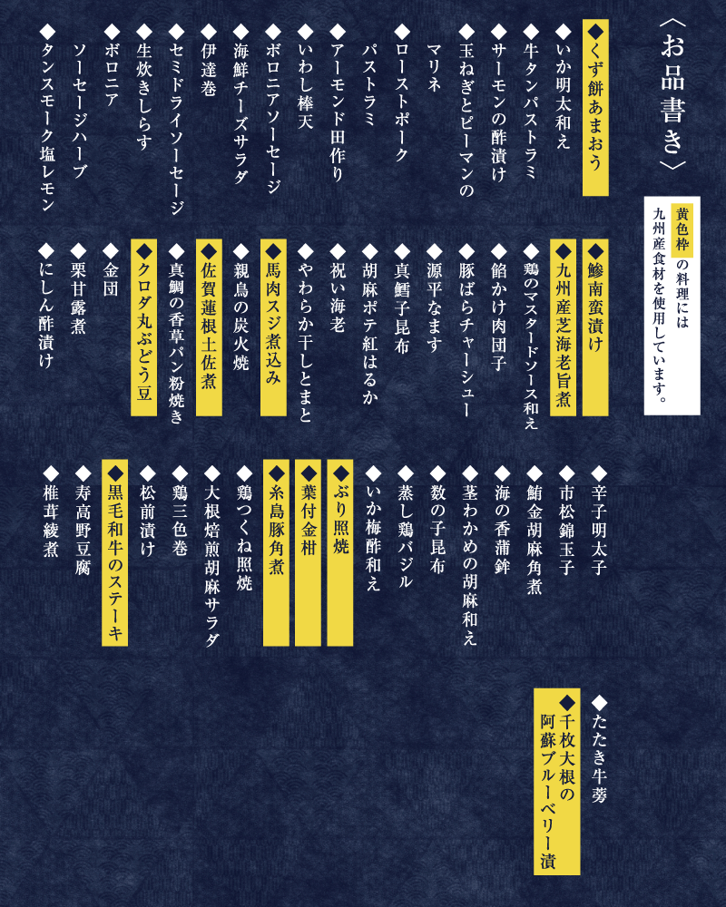 〈お品書き〉黄色枠 の料理には九州産食材を使用しています。◆くず餅あまおう◆いか明太和え◆牛タンパストラミ◆サーモンの酢漬け◆玉ねぎとピーマンのマリネ◆ローストポークパストラミ◆アーモンド田作り◆いわし棒天◆ボロニアソーセージ◆海鮮チーズサラダ◆伊達巻◆セミドライソーセージ◆生炊きしらす◆ボロニアソーセージハーブ◆タンスモーク塩レモン◆鯵南蛮漬け◆九州産芝海老旨煮◆鶏のマスタードソース和え◆餡かけ肉団子◆豚ばらチャーシュー◆源平なます◆真鱈子昆布◆胡麻ポテ紅はるか◆祝い海老◆やわらか干しとまと◆馬肉スジ煮込み◆親鳥の炭火焼◆佐賀蓮根土佐煮◆真鯛の香草パン粉焼き◆クロダ丸ぶどう豆◆金団◆栗甘露煮◆にしん酢漬け◆辛子明太子◆市松錦玉子◆鮪金胡麻角煮◆海の香蒲鉾◆茎わかめの胡麻和え◆数の子昆布◆蒸し鶏バジル◆いか梅酢和え◆ぶり照焼◆葉付金柑◆糸島豚角煮◆鶏つくね照焼◆大根焙煎胡麻サラダ◆鶏三色巻◆松前漬け◆黒毛和牛のステーキ◆寿高野豆腐◆椎茸綾煮◆たたき牛蒡◆千枚大根の阿蘇ブルーベリー漬