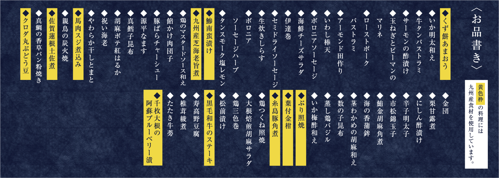 〈お品書き〉黄色枠 の料理には九州産食材を使用しています。◆くず餅あまおう◆いか明太和え◆牛タンパストラミ◆サーモンの酢漬け◆玉ねぎとピーマンのマリネ◆ローストポークパストラミ◆アーモンド田作り◆いわし棒天◆ボロニアソーセージ◆海鮮チーズサラダ◆伊達巻◆セミドライソーセージ◆生炊きしらす◆ボロニアソーセージハーブ◆タンスモーク塩レモン◆鯵南蛮漬け◆九州産芝海老旨煮◆鶏のマスタードソース和え◆餡かけ肉団子◆豚ばらチャーシュー◆源平なます◆真鱈子昆布◆胡麻ポテ紅はるか◆祝い海老◆やわらか干しとまと◆馬肉スジ煮込み◆親鳥の炭火焼◆佐賀蓮根土佐煮◆真鯛の香草パン粉焼き◆クロダ丸ぶどう豆◆金団◆栗甘露煮◆にしん酢漬け◆辛子明太子◆市松錦玉子◆鮪金胡麻角煮◆海の香蒲鉾◆茎わかめの胡麻和え◆数の子昆布◆蒸し鶏バジル◆いか梅酢和え◆ぶり照焼◆葉付金柑◆糸島豚角煮◆鶏つくね照焼◆大根焙煎胡麻サラダ◆鶏三色巻◆松前漬け◆黒毛和牛のステーキ◆寿高野豆腐◆椎茸綾煮◆たたき牛蒡◆千枚大根の阿蘇ブルーベリー漬