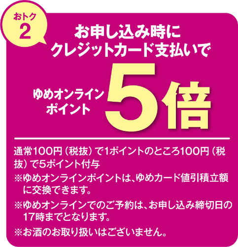 おトク2 お申し込み時にクレジットカード支払いでゆめオンラインポイント5倍 通常100円(税込)で1ポイントのところ100円(税抜)で5ポイント付与 ※ゆめオンラインポイントは、ゆめカード値引積立額に交換できます。 ※ゆめオンラインでのご予約は、お申し込み締切日の17時までとなります。 ※お酒のお取り扱いはございません。