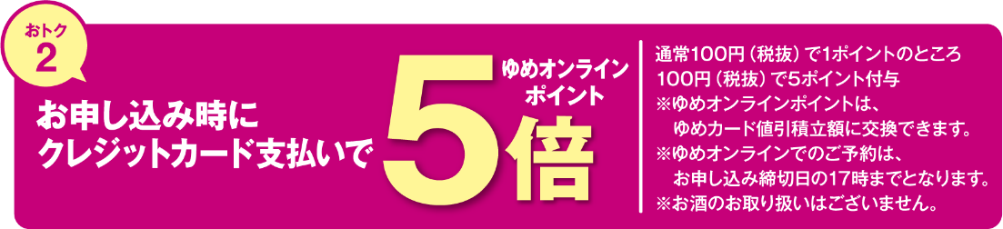 おトク2 お申し込み時にクレジットカード支払いでゆめオンラインポイント5倍 通常100円(税込)で1ポイントのところ100円(税抜)で5ポイント付与 ※ゆめオンラインポイントは、ゆめカード値引積立額に交換できます。 ※ゆめオンラインでのご予約は、お申し込み締切日の17時までとなります。 ※お酒のお取り扱いはございません。