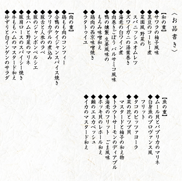 〈お品書き〉【和の重】◆サワラの柚子風味◆黒豆のコーヒー煮◆菜園風 野菜のスパニッシュオムレツ◆ズワイガニの湯葉巻き◆海老の白ワイン煮◆肉巻きごぼう バルサミコ風味◆鴨の燻製 生姜風味のもろみ味噌和え◆鶏肉の西京味噌焼き◆ラタトゥイユ【肉の重】◆鶏もも肉のコンフィー◆合鴨のケイジャンスパイス焼き◆フリカデルの煮込み◆豚舌と人参のラぺ◆豚のジャンボンペルシエ◆生ハムと野菜のマリネ◆豚肩ロースのスパイシー焼き◆牛ももハムのマスタード和え◆砂ずりと白インゲンのサラダ【魚の重】◆ムール貝とパプリカのマリネ◆白身魚のプロヴァンス風フリット◆タコのピッツァヨーラ◆菜の花とツブ貝 マスタードと柚子の和え物◆トラウトサーモンのディアブル◆海老のフリットごま風味◆ホッキ貝のレホール和え◆鮪のエスカベッシュ◆イカのマスタード和え