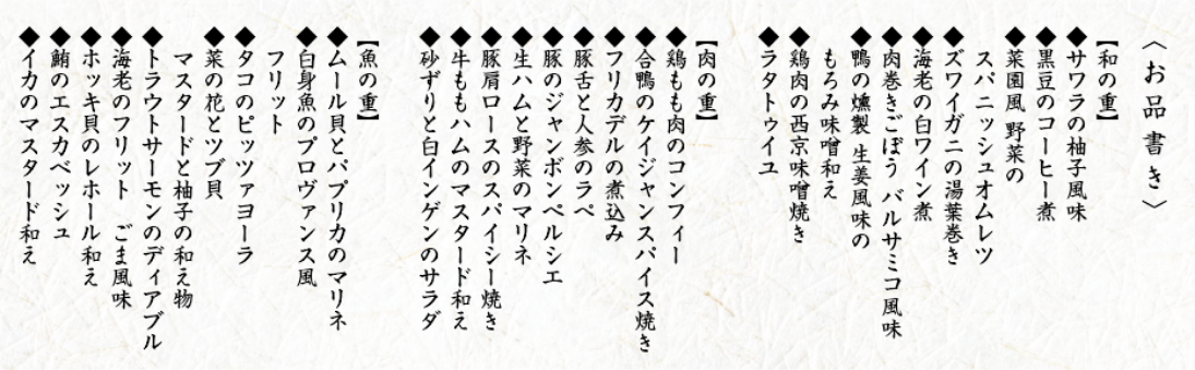 〈お品書き〉【和の重】◆サワラの柚子風味◆黒豆のコーヒー煮◆菜園風 野菜のスパニッシュオムレツ◆ズワイガニの湯葉巻き◆海老の白ワイン煮◆肉巻きごぼう バルサミコ風味◆鴨の燻製 生姜風味のもろみ味噌和え◆鶏肉の西京味噌焼き◆ラタトゥイユ【肉の重】◆鶏もも肉のコンフィー◆合鴨のケイジャンスパイス焼き◆フリカデルの煮込み◆豚舌と人参のラぺ◆豚のジャンボンペルシエ◆生ハムと野菜のマリネ◆豚肩ロースのスパイシー焼き◆牛ももハムのマスタード和え◆砂ずりと白インゲンのサラダ【魚の重】◆ムール貝とパプリカのマリネ◆白身魚のプロヴァンス風フリット◆タコのピッツァヨーラ◆菜の花とツブ貝 マスタードと柚子の和え物◆トラウトサーモンのディアブル◆海老のフリットごま風味◆ホッキ貝のレホール和え◆鮪のエスカベッシュ◆イカのマスタード和え
