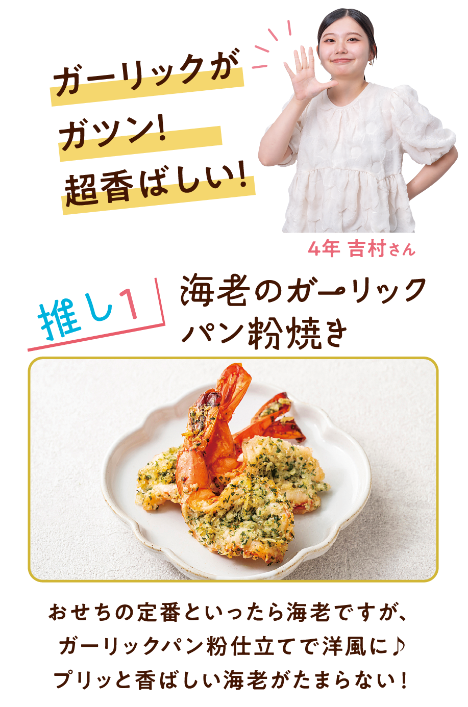 ガーリックがガツン!超香ばしい! 4年 吉村さん 推し1 海老のガーリックパン粉焼き おせちの定番といったら海老ですが、ガーリックパン粉仕立てで洋風に♪プリッと香ばしい海老がたまらない!