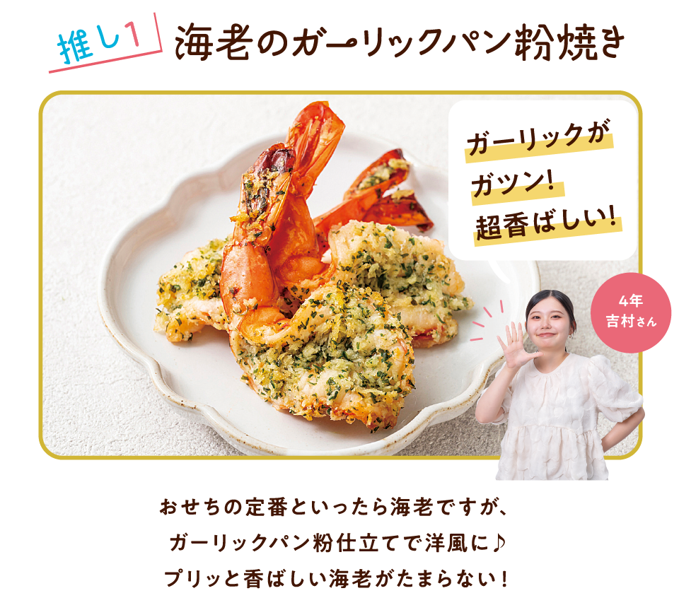 推し1 海老のガーリックパン粉焼き ガーリックがガツン!超香ばしい! 4年 吉村さん おせちの定番といったら海老ですが、ガーリックパン粉仕立てで洋風に♪プリッと香ばしい海老がたまらない!