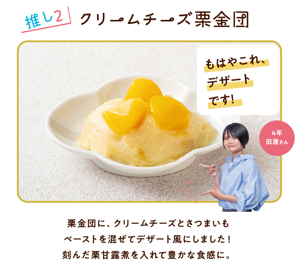 推し2 クリームチーズ栗金団 もはやこれ、デザートです! 4年 田渡さん 栗金団に、クリームチーズとさつまいもペーストを混ぜてデザート風にしました!刻んだ栗甘露煮を入れて豊かな食感に。
