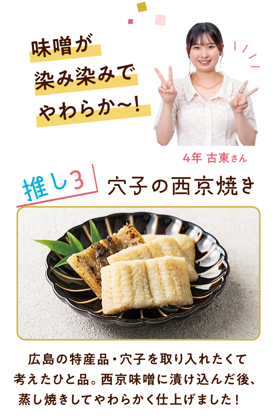 味噌が染み染みでやわらか～! 4年 古東さん 推し3 穴子の西京焼き 広島の特産品・穴子を取り入れたくて考えたひと品。西京味噌に漬け込んだ後、蒸し焼きしてやわらかく仕上げました!