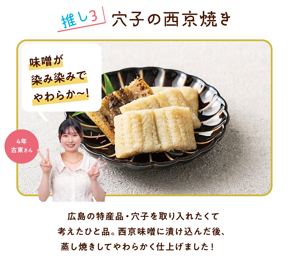 推し3 穴子の西京焼き 味噌が染み染みでやわらか～! 4年 古東さん 広島の特産品・穴子を取り入れたくて考えたひと品。西京味噌に漬け込んだ後、蒸し焼きしてやわらかく仕上げました!