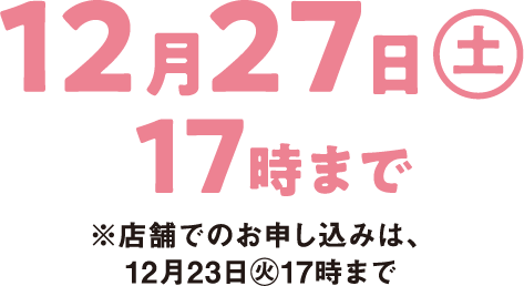 12月27日(土曜日)17時まで ※店舗でのお申し込みは、12月23日(火曜日)17時まで