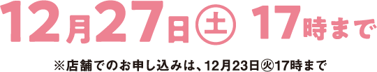 12月27日(土曜日)17時まで ※店舗でのお申し込みは、12月23日(火曜日)17時まで
