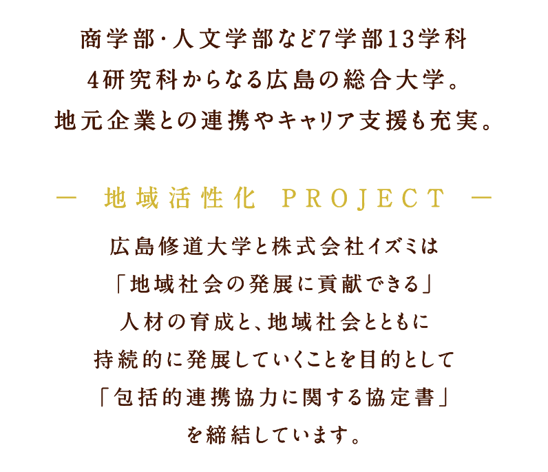商学部・人文学部など7学部13学科 4研究科からなる広島の総合大学。地元企業との連携やキャリア支援も充実。地域活性化 PROJECT 広島修道大学と株式会社イズミは「地域社会の発展に貢献できる」人材の育成と、地域社会とともに持続的に発展していくことを目的として「包括的連携協力に関する協定書」を締結しています。