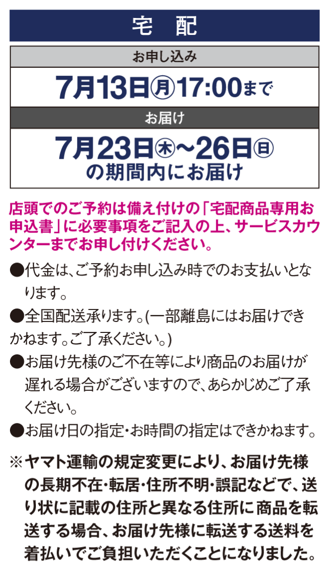 【宅配】〈お申し込み〉7月13日(月曜日)17時まで〈お届け〉7月23日(木曜日)～26日(日曜日)の期間内にお届け※店頭でのご予約は備え付けの「宅配商品専用お申込書」に必要事項をご記入の上、サービスカウンターまでお申し付けください。●代金は、ご予約お申し込み時でのお支払いとなります。●全国配送承ります。(一部離島にはお届けできかねます。ご了承ください。)●お届け先様のご不在等により商品のお届けが遅れる場合がございますので、あらかじめご了承　ください。●お届け日の指定・お時間の指定はできかねます。※ヤマト運輸の規定変更により、お届け先様の長期不在・転居・住所不明・誤記などで、送り状に記載の住所と異なる住所に 商品を転送する場合、お届け先様に転送する送料を着払いでご負担いただくことになりました。