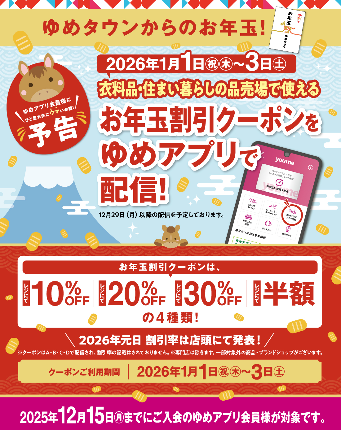 ゆめタウンからのお年玉！衣料品・住まい暮らしの品売場で使えるゆめアプリ『お年玉割引クーポン』ご利用期間:2026年１月１日(祝日・木曜日)～3日(土曜日) ■お年玉割引クーポンは4種類　A・B・C・Dで配信します！・レジにて10％OFF・レジにて20％OFF・レジにて30％OFF・レジにて半額 A・B・C・Dのクーポンがどの割引率になるかは、2026年元日 店頭にて発表！■クーポン配信対象:2025年12月15日(月曜日)までにご入会の「ゆめアプリ会員様」