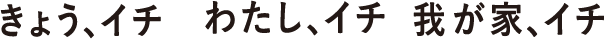 きょう、イチ わたし、イチ 我が家、イチ
