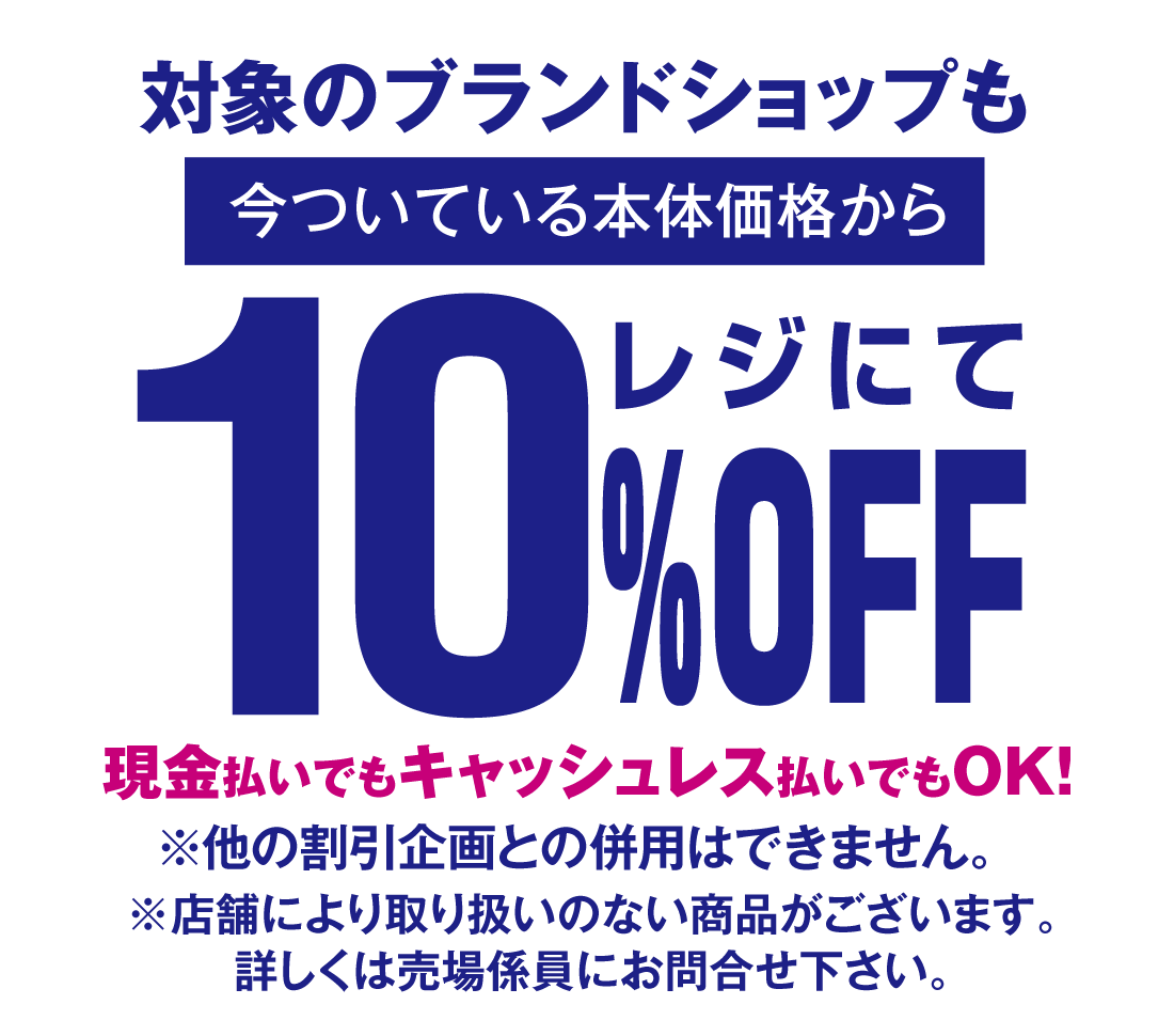 対象のブランドショップも今ついている本体価格からレジにて10%OFF現金払いでもキャッシュレス払いでもOK！※他の割引企画との併用はできません。※店舗により取り扱いのない商品がございます。
詳しくは売場係員にお問合せ下さい。