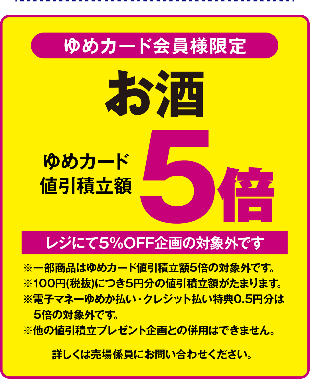 お酒は、ゆめカード会員様限定で、ゆめカード値引積立額が5倍となります。レジにて5％オフ企画の対象外です。一部商品はゆめカード値引積立額5倍の対象外です。100円(税抜)につき5円分の値引積立額がたまります。電子マネーゆめか払い・クレジット払い特典の0.5円分は5倍の対象外です。他の値引積立プレゼント企画との併用はできません。詳しくは売場係員にお問い合わせください
