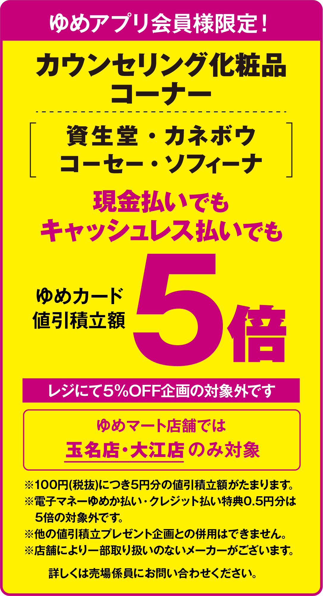 カウンセリング化粧品コーナーの資生堂・カネボウ・コーセー・ソフィーナが、ゆめアプリ会員様限定で、ゆめカード値引積立額が5倍となります。レジにて5％オフ企画の対象外です。ゆめマート店舗では玉名店・大江店のみ対象です。100円(税抜)につき5円分の値引積立額がたまります。電子マネーゆめか払い・クレジット払い特典の0.5円分は5倍の対象外です。他の値引積立プレゼント企画との併用はできません。店舗により一部取り扱いのないメーカーがございます。詳しくは売場係員にお問い合わせください。