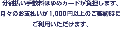 分割払い手数料はゆめカードが負担します。月々のお支払いが1,000円以上のご契約時にご利用いただけます。