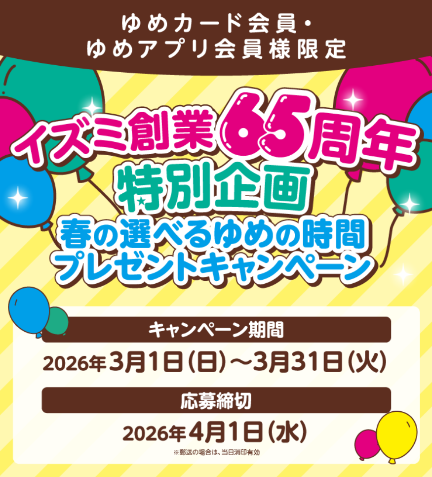 ゆめカード会員・ゆめアプリ会員様限定 イズミ創業65周年特別企画 春の選べるゆめの時間プレゼントキャンペーン 【キャンペーン期間】2026年3月1日(日曜日)～3月31日(火曜日) 【応募締切】2026年4月1日(水曜日)※郵送の場合は、当日消印有効