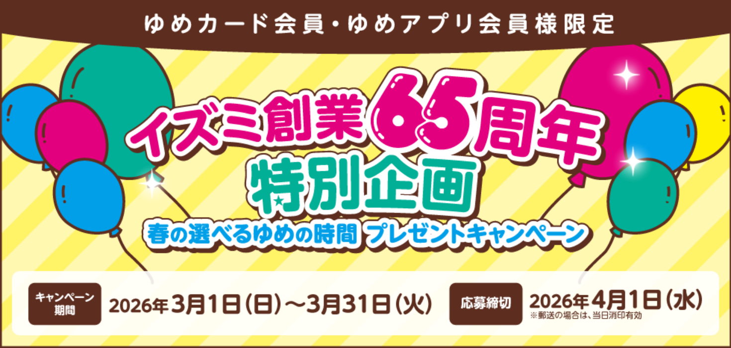 ゆめカード会員・ゆめアプリ会員様限定 イズミ創業65周年特別企画 春の選べるゆめの時間プレゼントキャンペーン 【キャンペーン期間】2026年3月1日(日曜日)～3月31日(火曜日) 【応募締切】2026年4月1日(水曜日)※郵送の場合は、当日消印有効