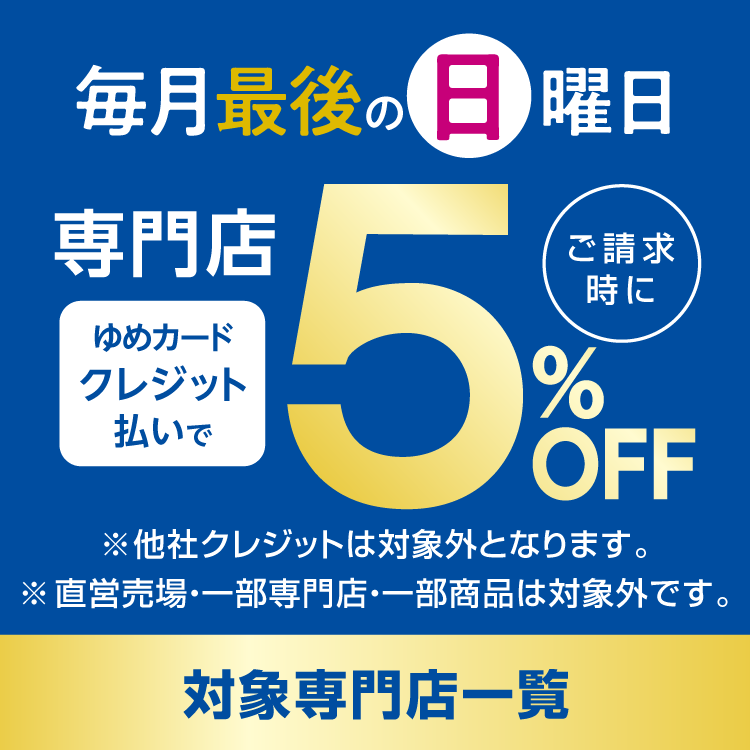 毎月最後の日曜日は対象専門店がゆめカードクレジット払いでご請求時に5％オフ。 他社クレジットは対象外となります。直営売場・一部専門店・一部商品は対象外です。