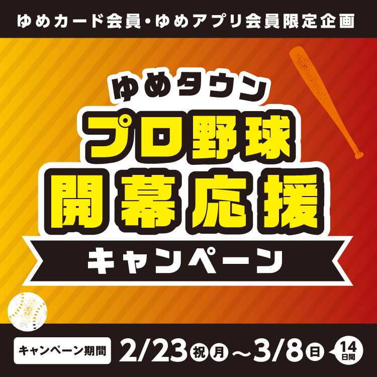 ゆめカード会員・ゆめアプリ会員限定企画 ゆめタウンプロ野球開幕応援キャンペーン キャンペーン期間 2月23日(祝日・月曜日)～3月8日(日曜日) 14日間